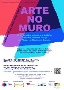 Cartaz do projeto com a descrição: Secretaria de Estado da Cultura apresenta Arte no Muro: Intervenção urbana do projeto Mesa de Arte na Caixa, no Muro, na Rede, na Caixa... Arte na Rua, Arte para todos. Exposição coletiva de reproduções de obras de 175 artistas integrantes da rede de artistas do movimento Mesa de Arte na Praça. Dia dois de dezembro, das 13h às 16h. Onde: nos muros da HS Consórcio. Rua General Osório e Avenida Vicktor Hugo Kunz em Hamburgo Velho, Novo Hamburgo. Saiba mais @mesadeartenapraça O projeto Mesa de Arte na Caixa, no Muro, na Rede, na Caixa... está sendo realizado com recursos do Prócultura RS FAC - Fundo de Apoio à Cultura do Governo do Estado do Rio Grande do Sul. Realização Mesa de Arte na Praça Produção Executiva Imago Produtora Apoio HS Consórcios - uma empresa do Grupo Herval, Tintas e Adesivos Killing Financiamento Prócultura - Governo do Estado do Rio Grande do Sul Secretaria da Cultura. 