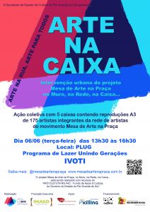 Cartaz do projeto com a descrição: Secretaria de Estado da Cultura apresenta Arte na Caixa: Intervenção urbana do projeto Mesa de Arte na Caixa, no Muro, na Rede, na Caixa... Arte na Rua, Arte para todos,. Ação coletiva com cinco caixas contendo reproduções de 175 artistas integrantes da rede de artistas do movimento Mesa de Arte na Praça. Dia seis de junho, terça-feira, das 13h30 às 16h30. Local PLUG - Programa de Lazer Unindo Gerações - Ivoti Saiba mais @mesadeartenapraça O projeto Mesa de Arte na Caixa, no Muro, na Rede, na Caixa... está sendo realizado com recursos do Prócultura RS FAC - Fundo de Apoio à Cultura do Governo do Estado do Rio Grande do Sul. Realização Mesa de Arte na Praça Produção Executiva Imago Produtora Apoio HS Consórcios - uma empresa do Grupo Herval, Tintas e Adesivos Killing Financiamento Prócultura - Governo do Estado do Rio Grande do Sul Secretaria da Cultura. 